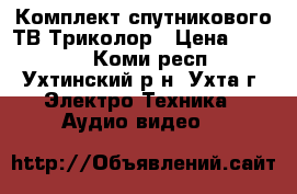 Комплект спутникового ТВ Триколор › Цена ­ 6 000 - Коми респ., Ухтинский р-н, Ухта г. Электро-Техника » Аудио-видео   